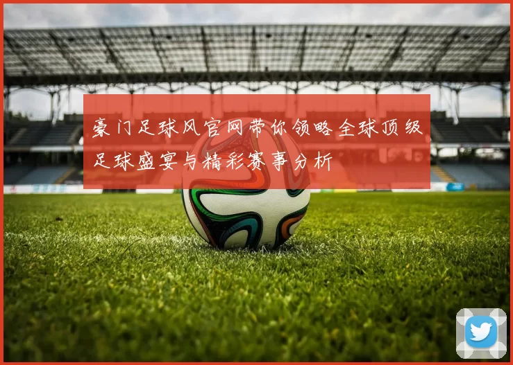 豪门足球风官网带你领略全球顶级足球盛宴与精彩赛事分析
