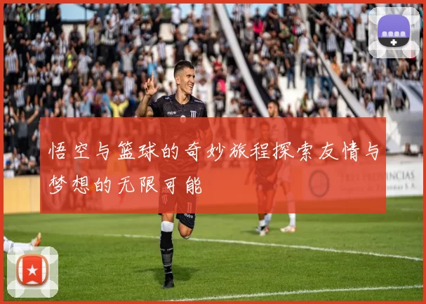 悟空与篮球的奇妙旅程探索友情与梦想的无限可能