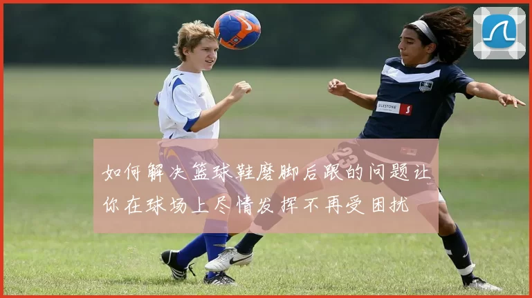 如何解决篮球鞋磨脚后跟的问题让你在球场上尽情发挥不再受困扰